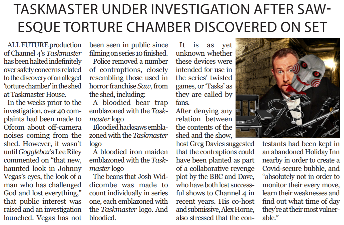 Article entitled, ‘Taskmaster under investigation after Saw-esque torture chamber discovered on
                set’. Includes image of Alex Horne from Taskmaster, in the process of removing a Jigsaw mask and
                surrounded by torture implements.